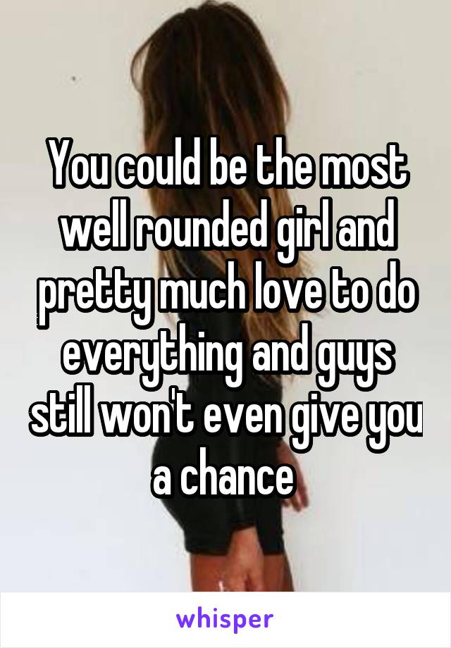 You could be the most well rounded girl and pretty much love to do everything and guys still won't even give you a chance 