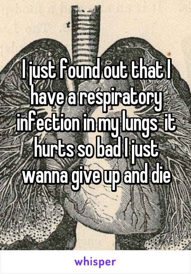 I just found out that I have a respiratory infection in my lungs  it hurts so bad I just wanna give up and die
