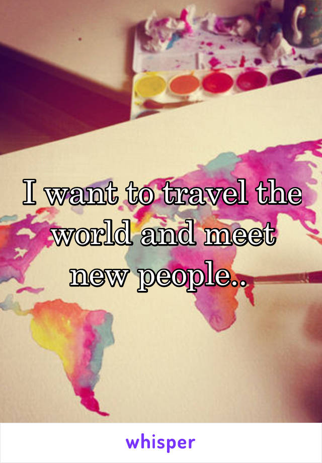 I want to travel the world and meet new people.. 