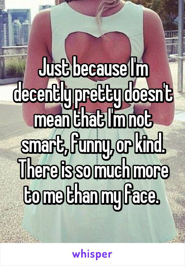 Just because I'm decently pretty doesn't mean that I'm not smart, funny, or kind. There is so much more to me than my face. 