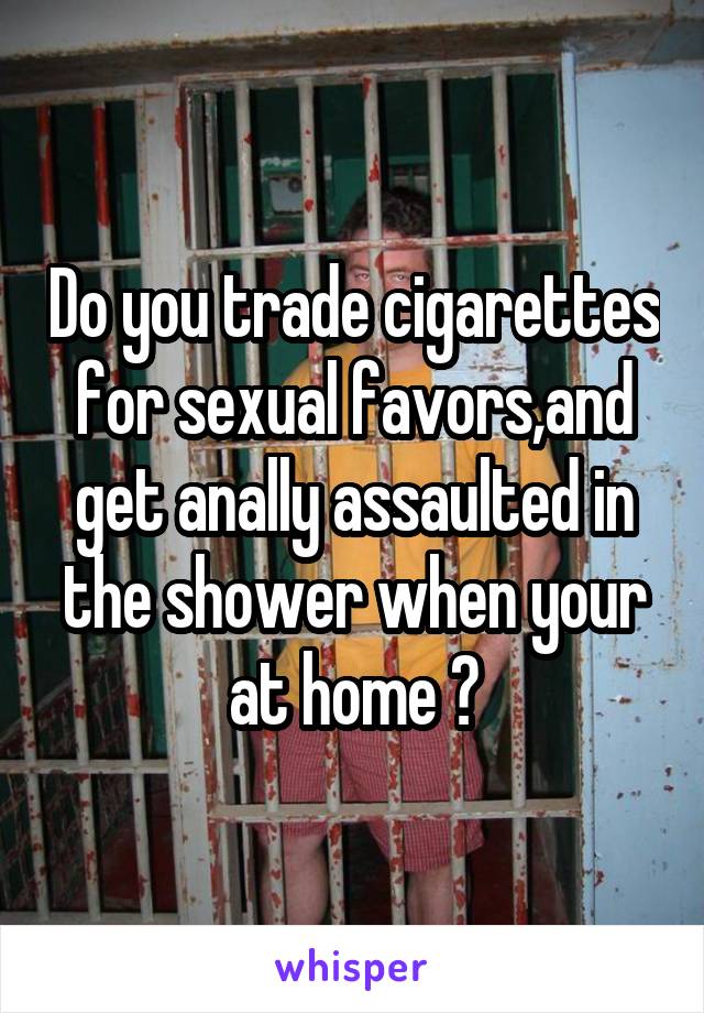 Do you trade cigarettes for sexual favors,and get anally assaulted in the shower when your at home ?