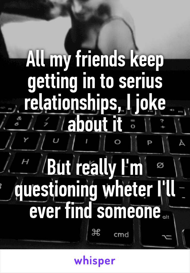 All my friends keep getting in to serius relationships, I joke about it

But really I'm questioning wheter I'll ever find someone