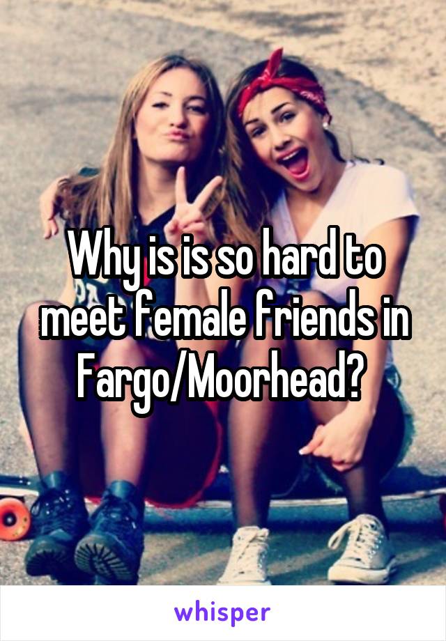 Why is is so hard to meet female friends in Fargo/Moorhead? 