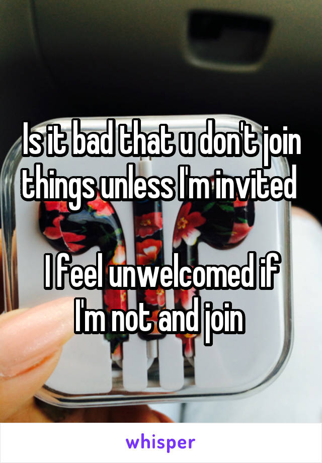 Is it bad that u don't join things unless I'm invited 

I feel unwelcomed if I'm not and join 