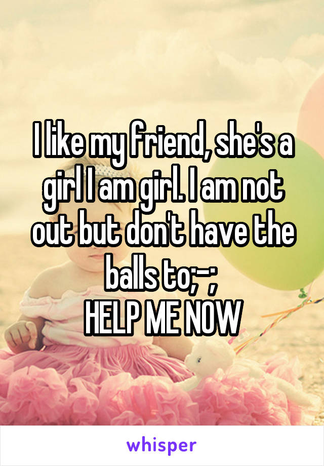 I like my friend, she's a girl I am girl. I am not out but don't have the balls to;-; 
HELP ME NOW