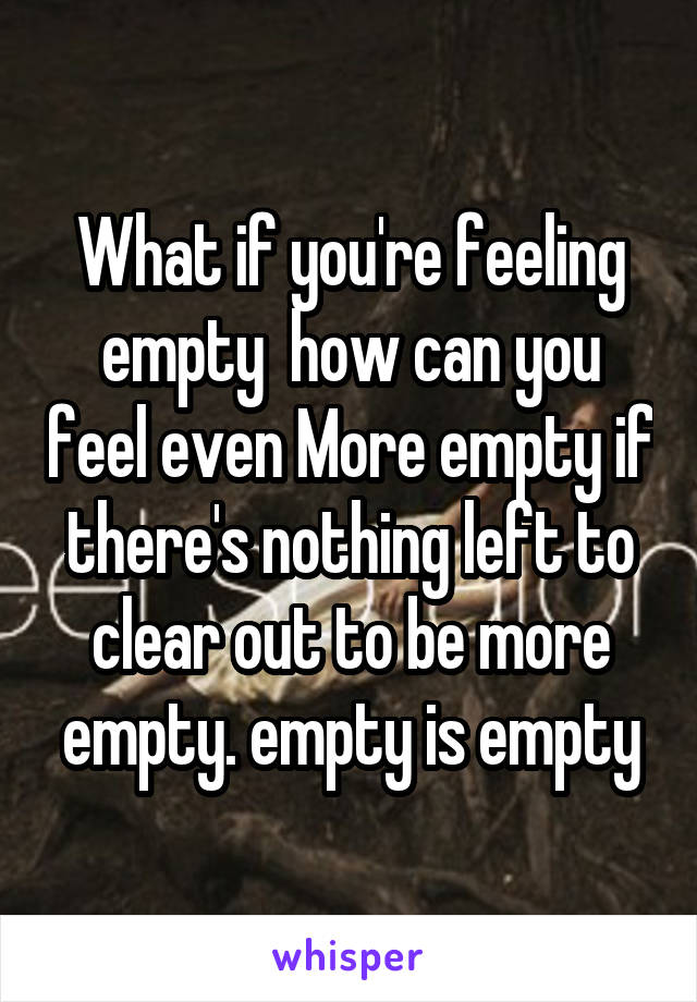 What if you're feeling empty  how can you feel even More empty if there's nothing left to clear out to be more empty. empty is empty