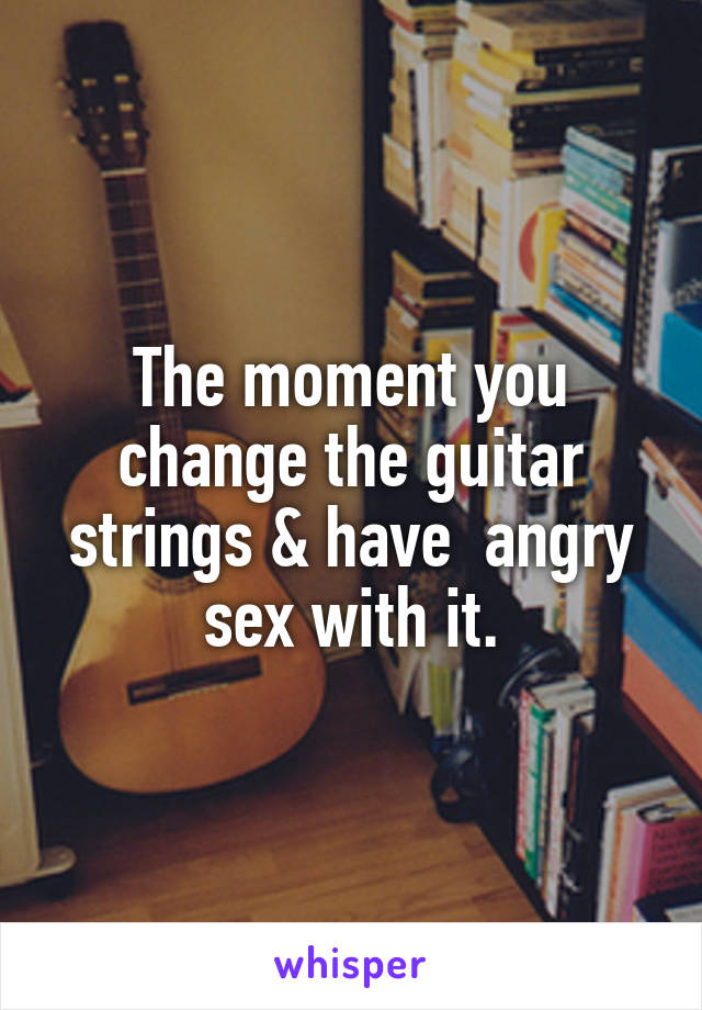 The moment you change the guitar strings & have  angry sex with it.