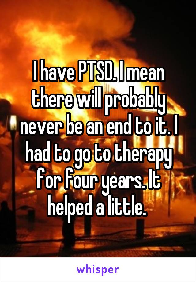 I have PTSD. I mean there will probably never be an end to it. I had to go to therapy for four years. It helped a little. 