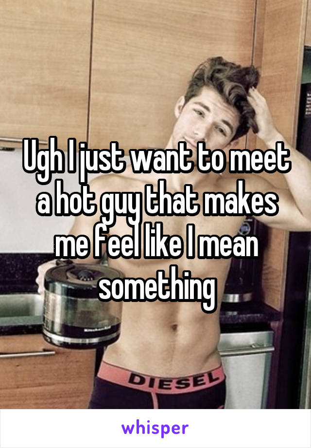 Ugh I just want to meet a hot guy that makes me feel like I mean something