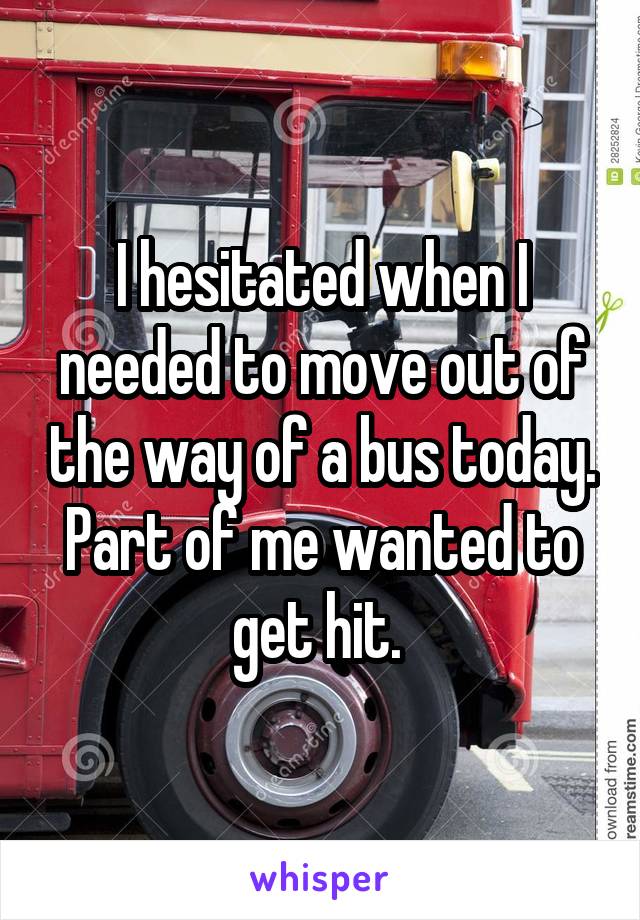 I hesitated when I needed to move out of the way of a bus today.
Part of me wanted to get hit. 