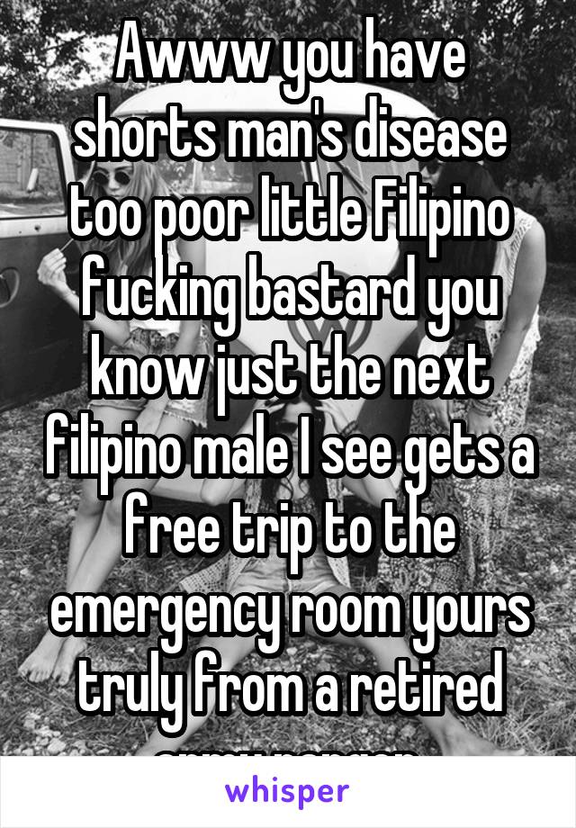 Awww you have shorts man's disease too poor little Filipino fucking bastard you know just the next filipino male I see gets a free trip to the emergency room yours truly from a retired army ranger 