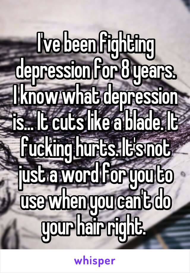 I've been fighting depression for 8 years. I know what depression is... It cuts like a blade. It fucking hurts. It's not just a word for you to use when you can't do your hair right. 