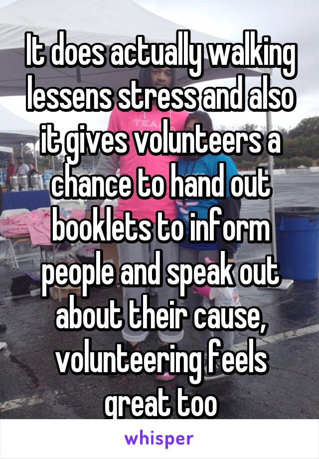 It does actually walking lessens stress and also it gives volunteers a chance to hand out booklets to inform people and speak out about their cause, volunteering feels great too