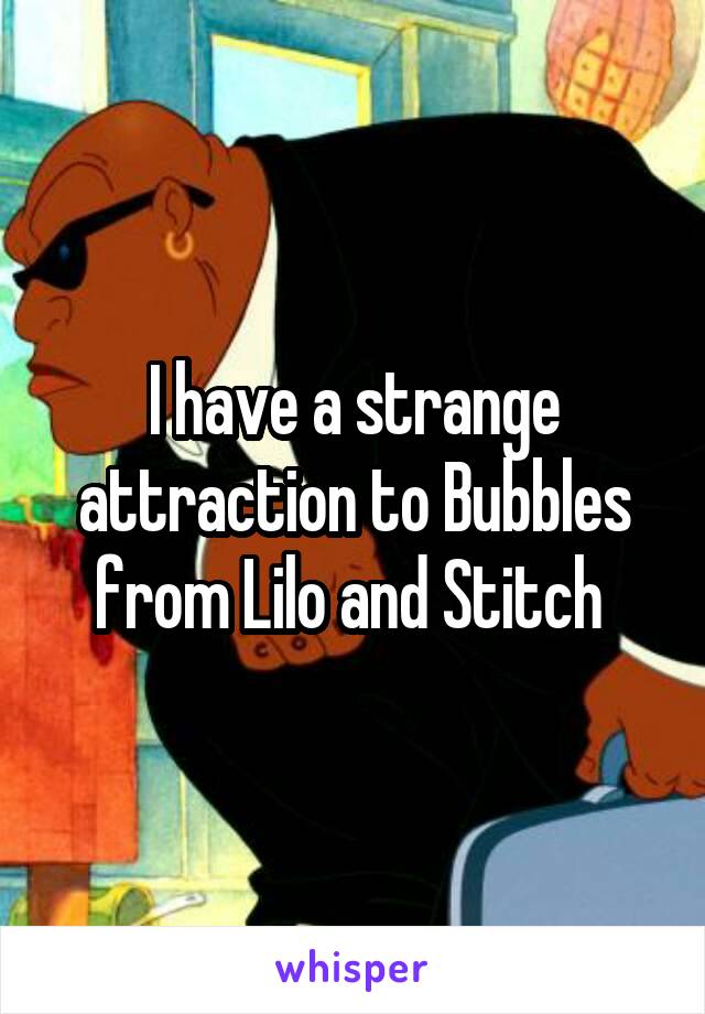 I have a strange attraction to Bubbles from Lilo and Stitch 