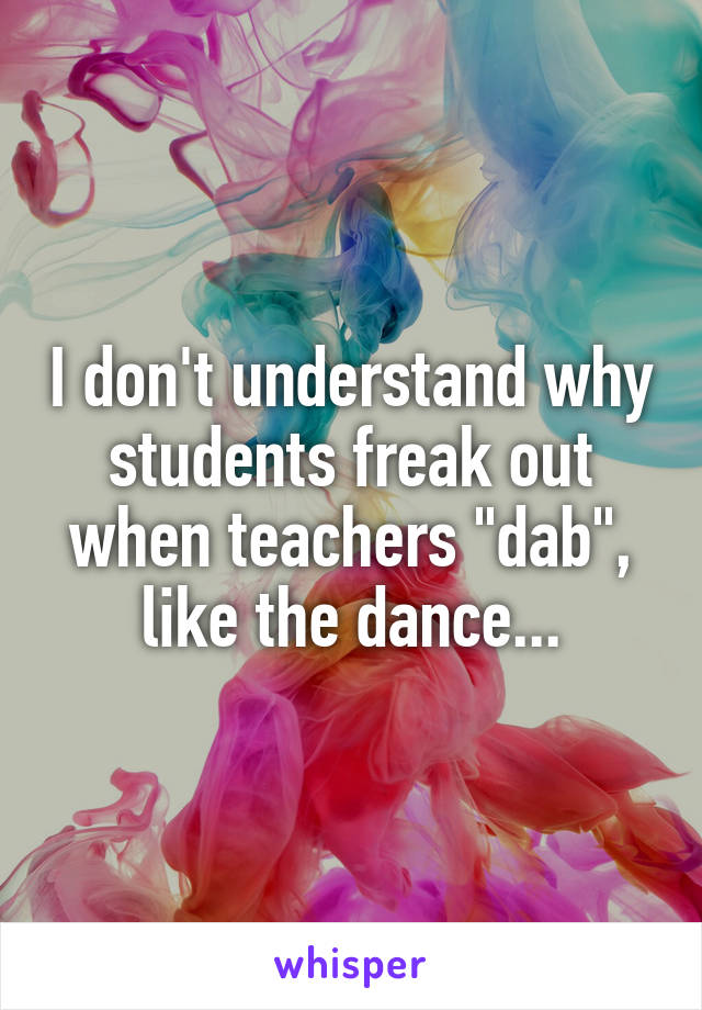 I don't understand why students freak out when teachers "dab", like the dance...