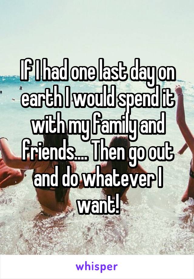 If I had one last day on earth I would spend it with my family and friends.... Then go out and do whatever I want!