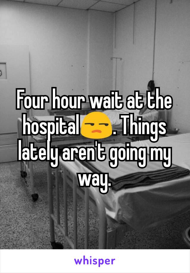 Four hour wait at the hospital😒. Things lately aren't going my way.