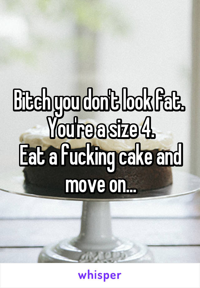 Bitch you don't look fat. 
You're a size 4.
Eat a fucking cake and move on...