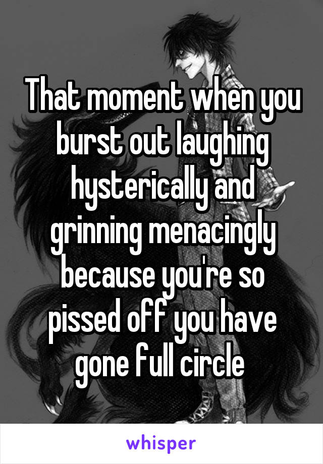 That moment when you burst out laughing hysterically and grinning menacingly because you're so pissed off you have gone full circle 