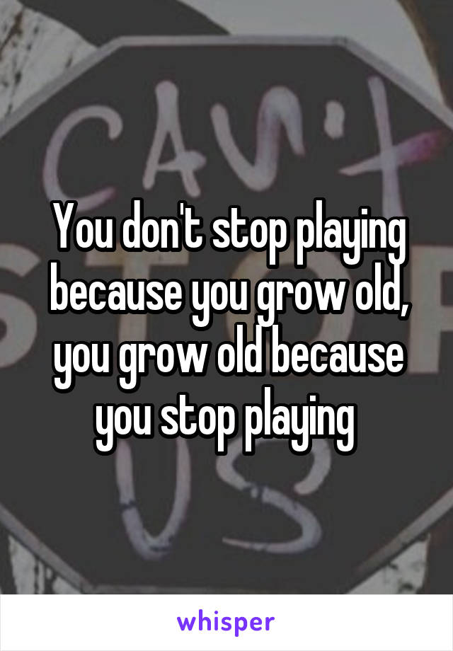 You don't stop playing because you grow old, you grow old because you stop playing 