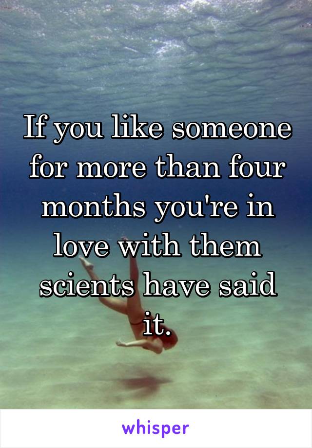 If you like someone for more than four months you're in love with them scients have said it.