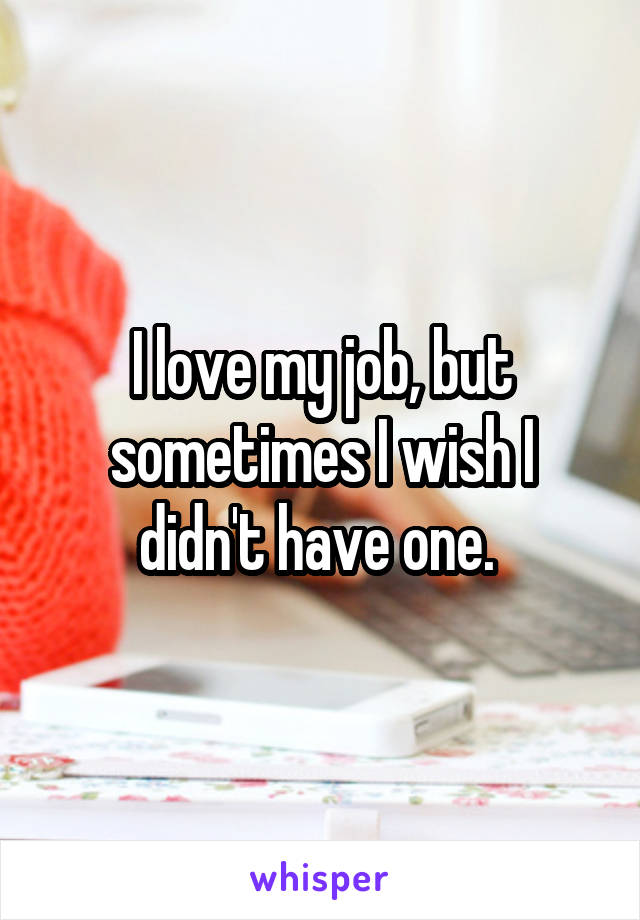 I love my job, but sometimes I wish I didn't have one. 