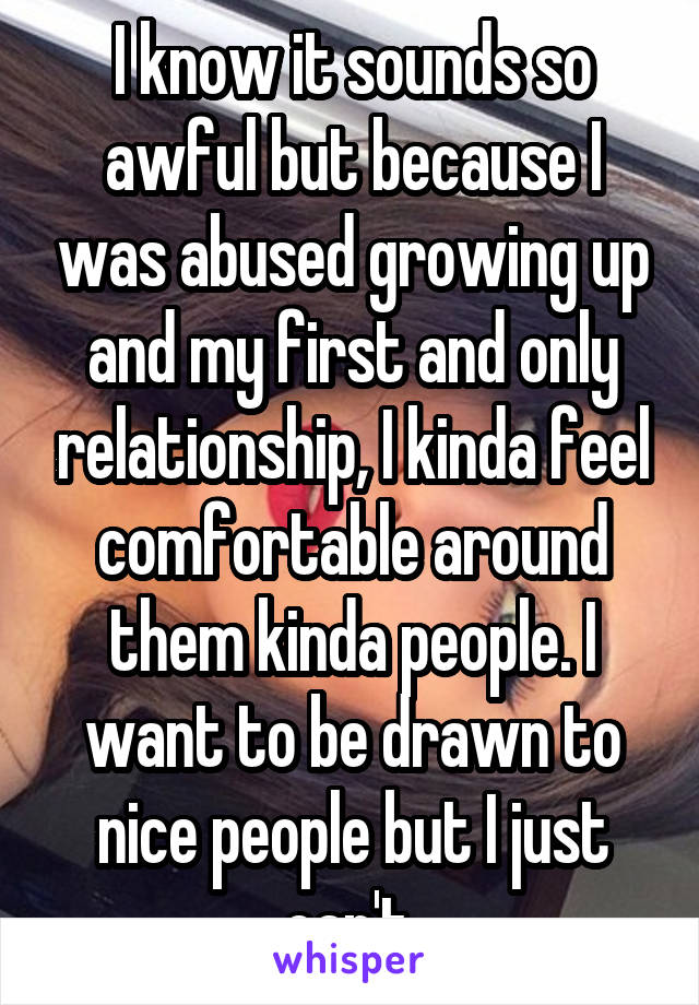 I know it sounds so awful but because I was abused growing up and my first and only relationship, I kinda feel comfortable around them kinda people. I want to be drawn to nice people but I just can't 