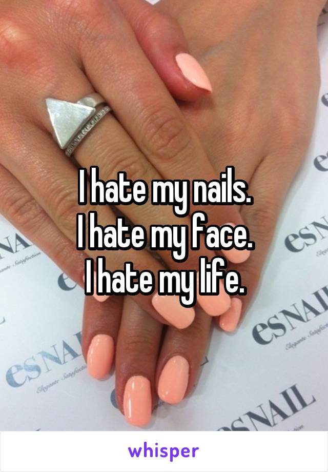 I hate my nails.
I hate my face.
I hate my life.