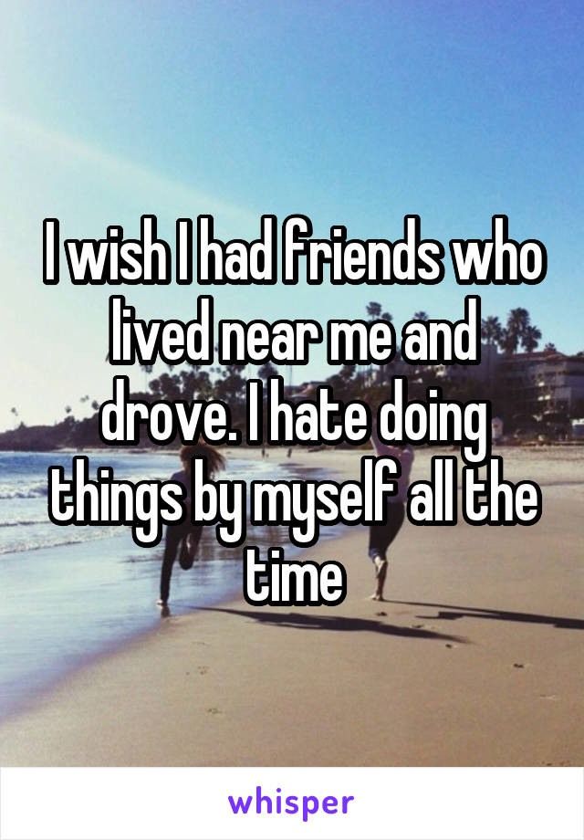 I wish I had friends who lived near me and drove. I hate doing things by myself all the time