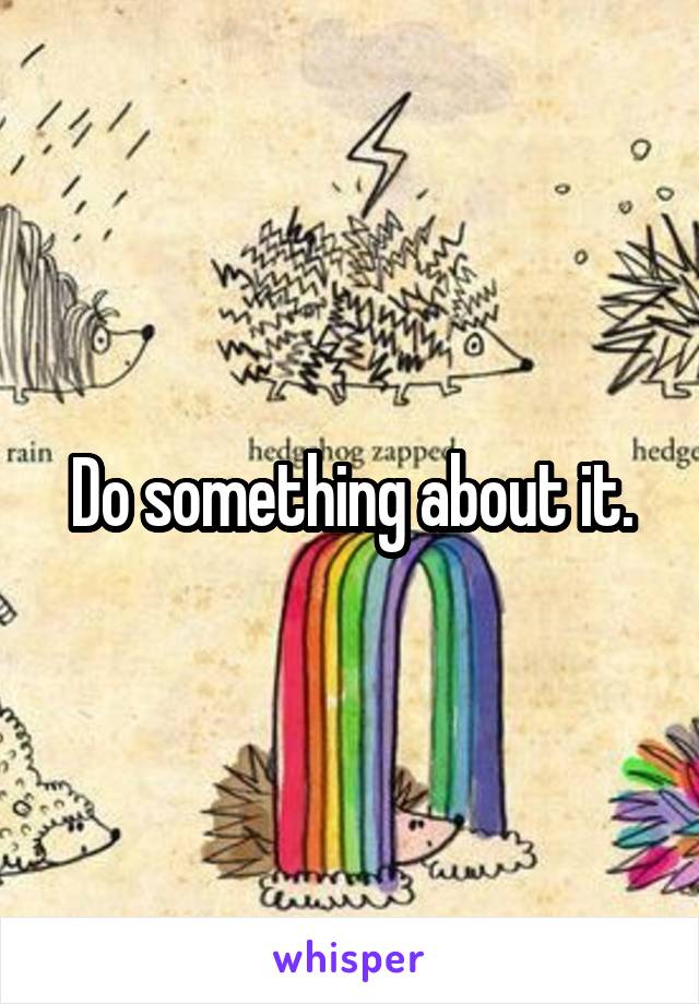 Do something about it.