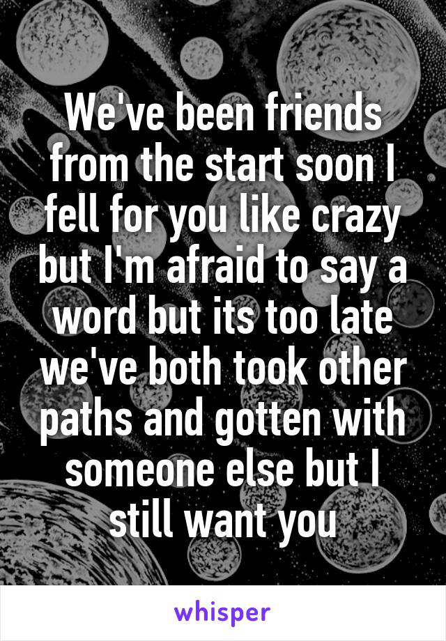 We've been friends from the start soon I fell for you like crazy but I'm afraid to say a word but its too late we've both took other paths and gotten with someone else but I still want you