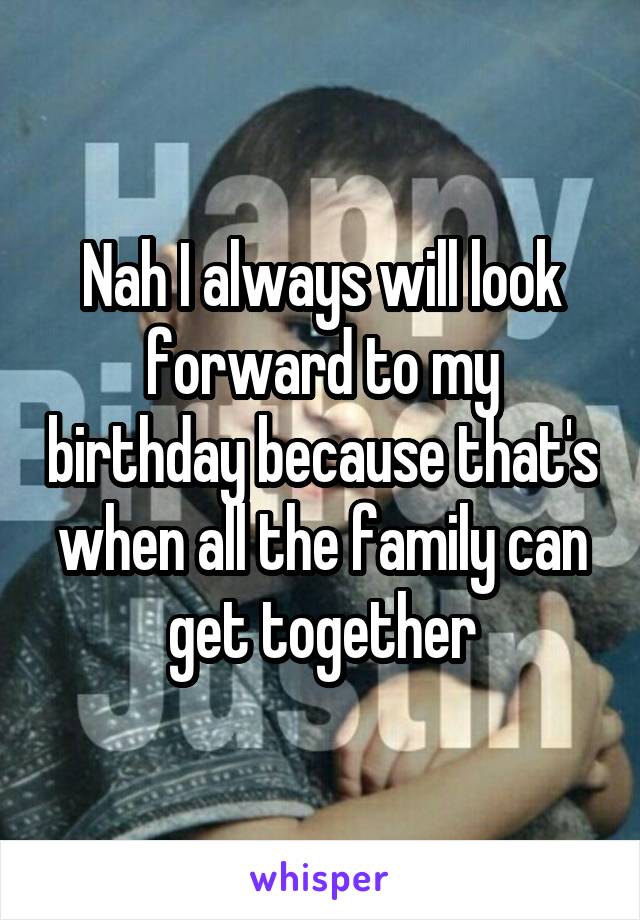 Nah I always will look forward to my birthday because that's when all the family can get together