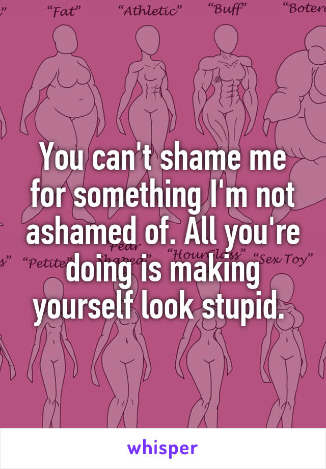 You can't shame me for something I'm not ashamed of. All you're doing is making yourself look stupid. 