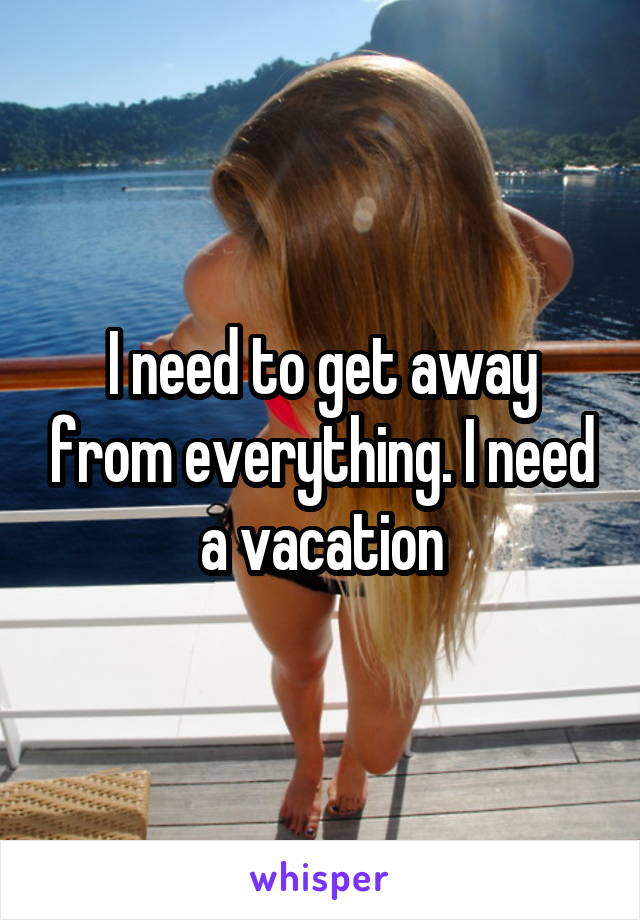 I need to get away from everything. I need a vacation