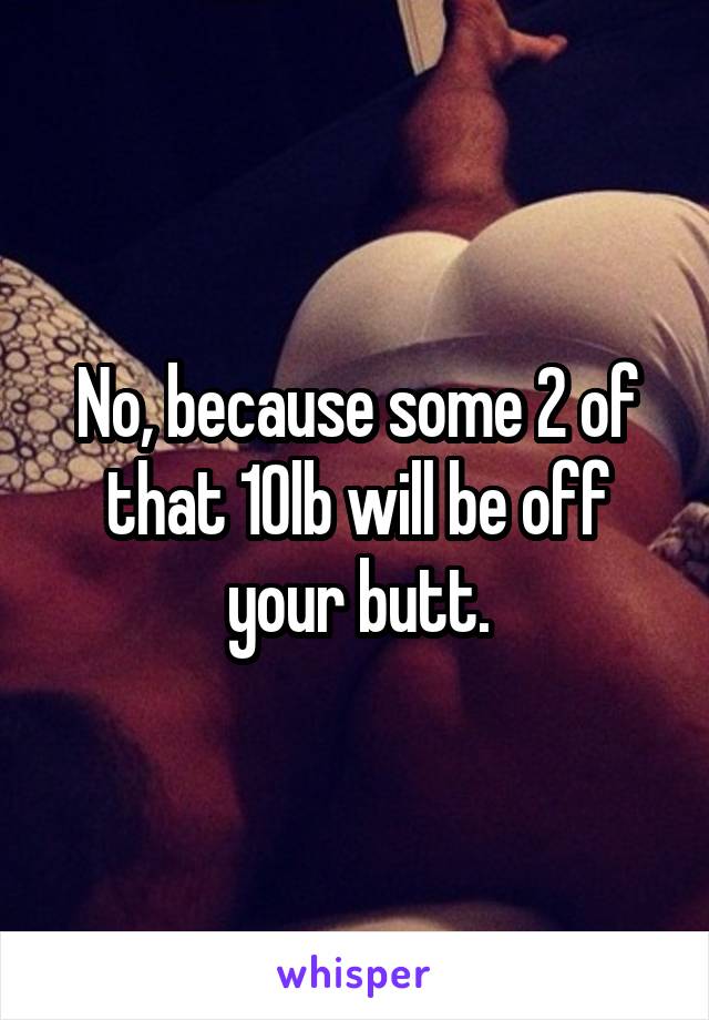 No, because some 2 of that 10lb will be off your butt.