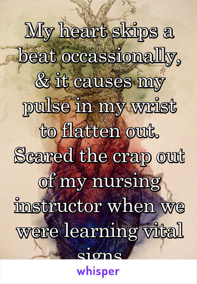 My heart skips a beat occassionally, & it causes my pulse in my wrist to flatten out. Scared the crap out of my nursing instructor when we were learning vital signs