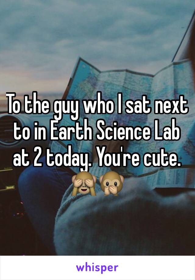 To the guy who I sat next to in Earth Science Lab at 2 today. You're cute. 🙈🙊