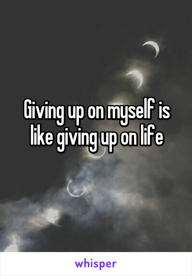 Giving up on myself is like giving up on life
