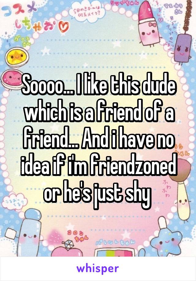 Soooo... I like this dude which is a friend of a friend... And i have no idea if i'm friendzoned or he's just shy 