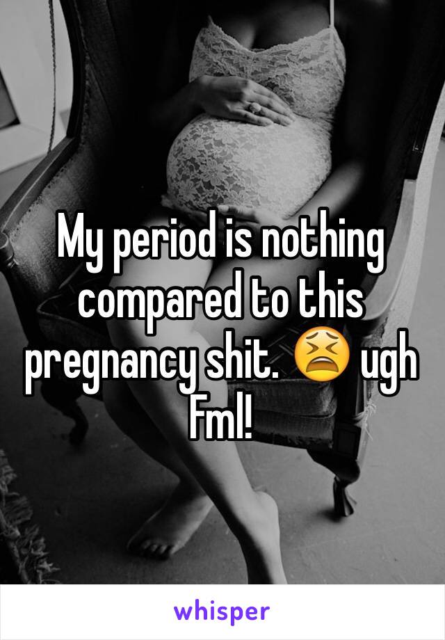 My period is nothing compared to this pregnancy shit. 😫 ugh Fml!