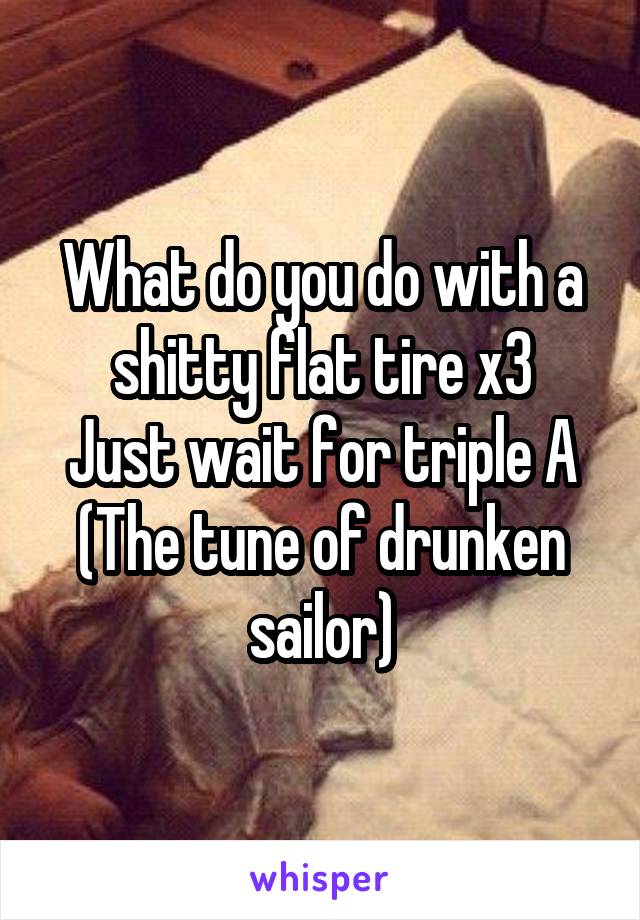 What do you do with a shitty flat tire x3
Just wait for triple A
(The tune of drunken sailor)