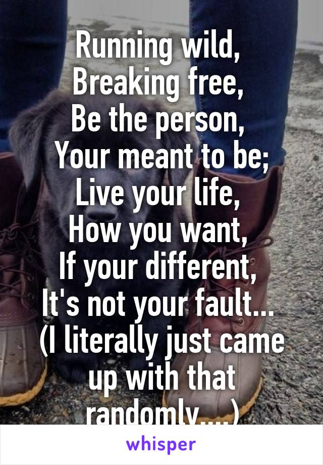 Running wild, 
Breaking free, 
Be the person, 
Your meant to be;
Live your life, 
How you want, 
If your different, 
It's not your fault... 
(I literally just came up with that randomly....)