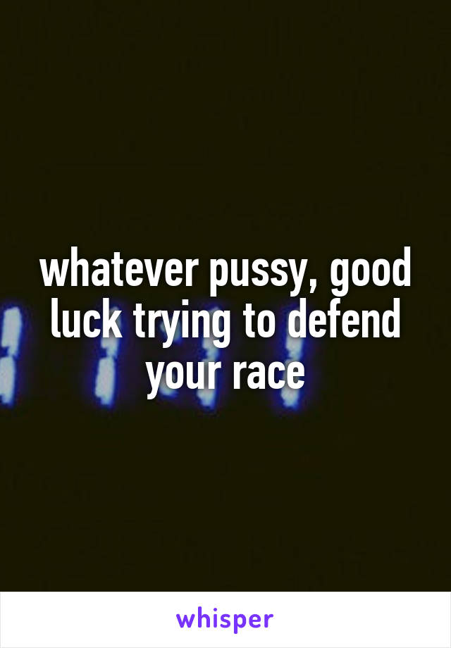 whatever pussy, good luck trying to defend your race