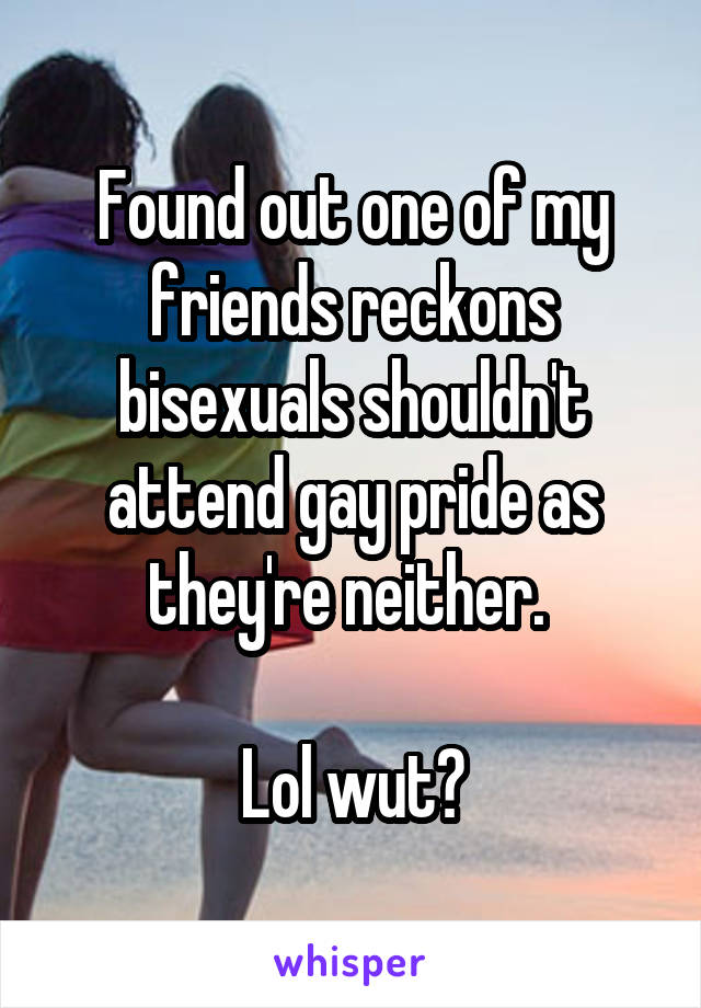 Found out one of my friends reckons bisexuals shouldn't attend gay pride as they're neither. 

Lol wut?