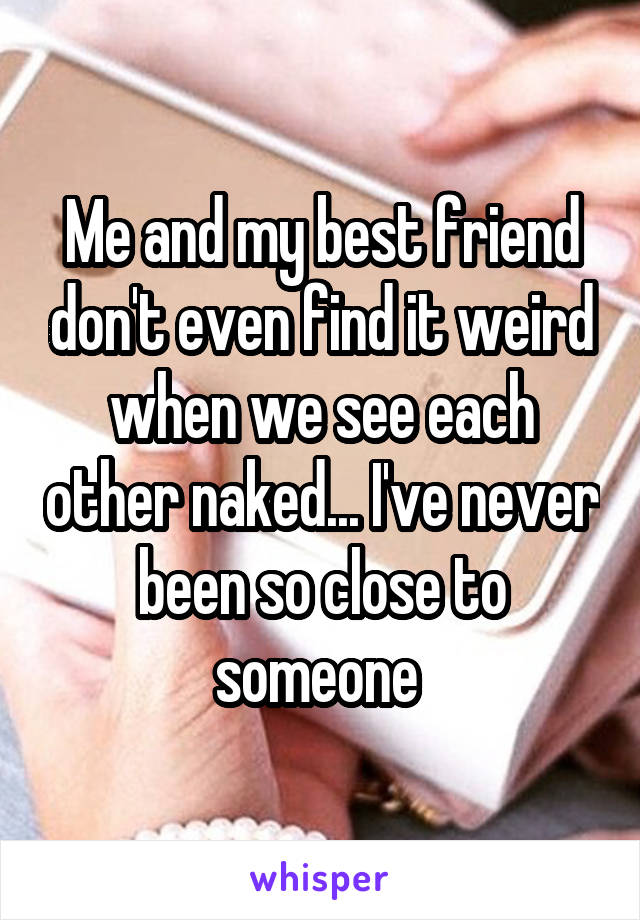 Me and my best friend don't even find it weird when we see each other naked... I've never been so close to someone 