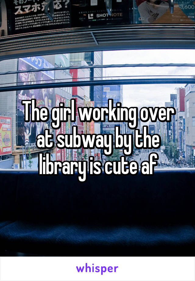 The girl working over at subway by the library is cute af