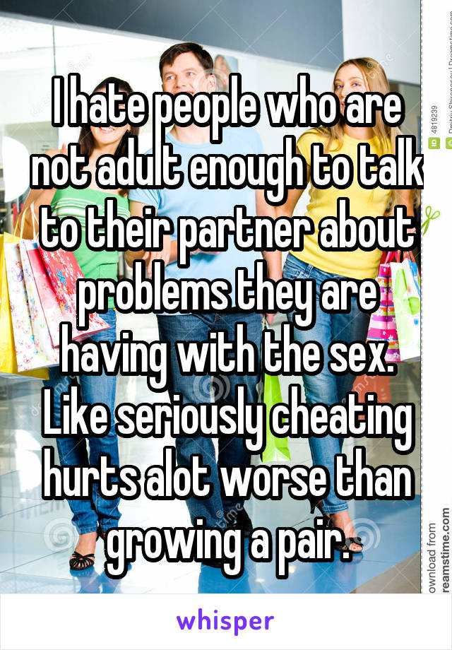 I hate people who are not adult enough to talk to their partner about problems they are having with the sex. Like seriously cheating hurts alot worse than growing a pair.