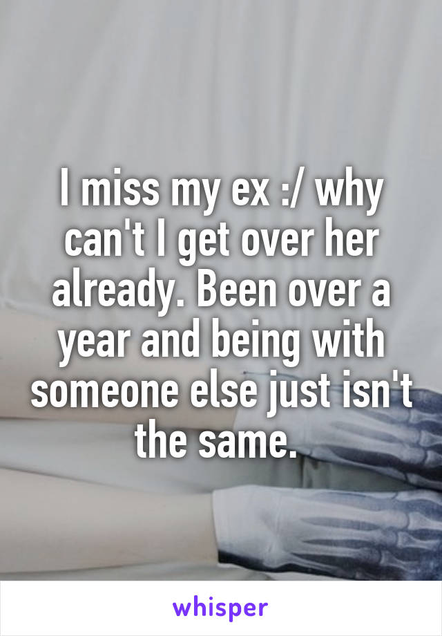 I miss my ex :/ why can't I get over her already. Been over a year and being with someone else just isn't the same. 