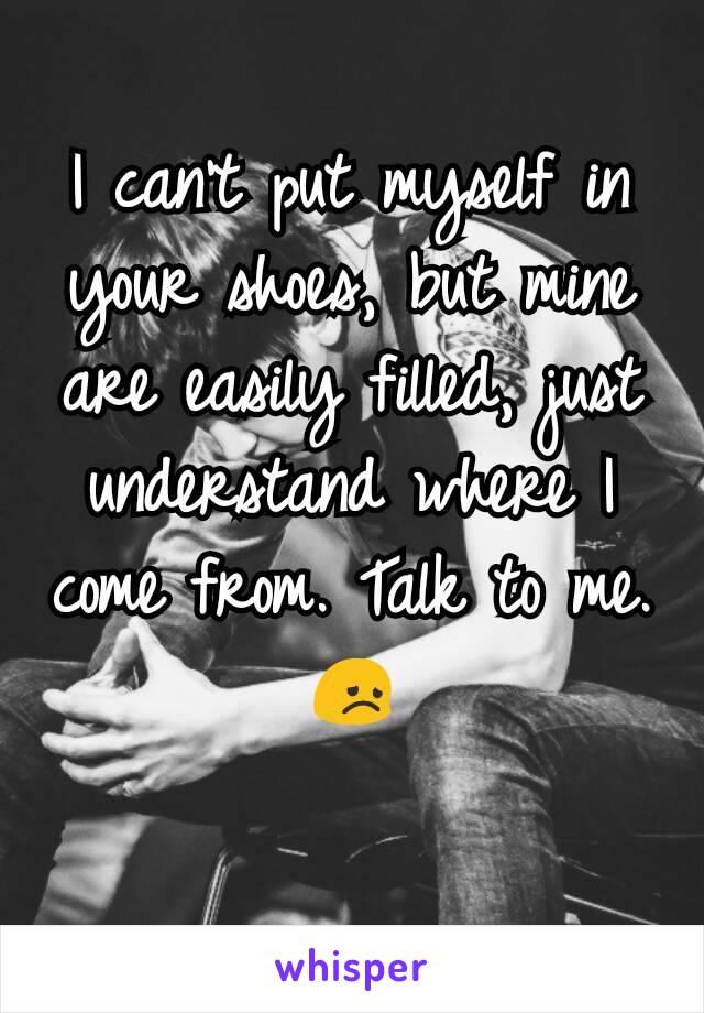 I can't put myself in your shoes, but mine are easily filled, just understand where I come from. Talk to me. 😞