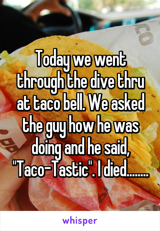 Today we went through the dive thru at taco bell. We asked the guy how he was doing and he said, "Taco-Tastic". I died........